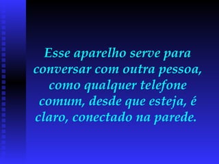 Esse aparelho serve para conversar com outra pessoa, como qualquer telefone comum, desde que esteja, é claro, conectado na parede.  
