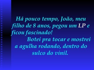 Há pouco tempo, João, meu filho de 8 anos, pegou um  LP  e ficou fascinado!  Botei pra tocar e mostrei a agulha rodando, dentro do sulco do vinil.  
