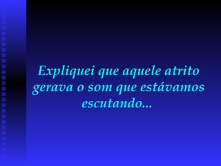 Expliquei que aquele atrito gerava o som que estávamos escutando...  