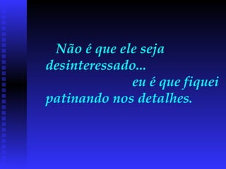 Não é que ele seja desinteressado...  eu é que fiquei patinando nos detalhes.  