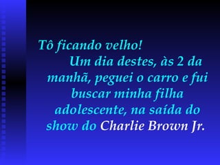 Tô ficando velho!  Um dia destes, às 2 da manhã, peguei o carro e fui buscar minha filha adolescente, na saída do show do  Charlie Brown Jr.   