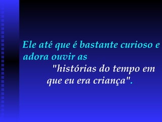 Ele até que é bastante curioso e adora ouvir as  "histórias do tempo em que eu era criança" .  