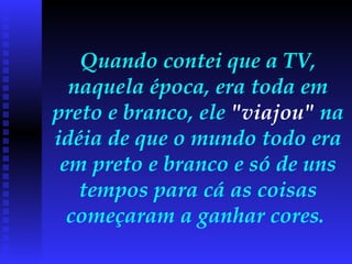 Quando contei que a TV, naquela época, era toda em preto e branco, ele  "viajou"  na idéia de que o mundo todo era em preto e branco e só de uns tempos para cá as coisas começaram a ganhar cores.  