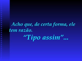 Acho que, de certa forma, ele tem razão.  “Tipo assim”...   