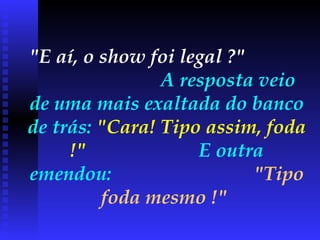 "E aí, o show foi legal ?"   A resposta veio de uma mais exaltada do banco de trás:  "Cara! Tipo assim, foda !"   E outra emendou:  "Tipo foda mesmo !"   