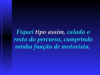 Fiquei  tipo assim,  calado o resto do percurso, cumprindo minha função de motorista.  