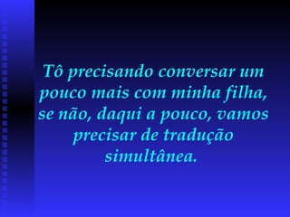 Tô precisando conversar um pouco mais com minha filha, se não, daqui a pouco, vamos precisar de tradução simultânea.  