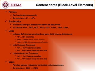Contenedores (Block-Level Elements)

 Parrafos
     Es el contenedor mas común.
     Su sintaxis es: <P> … </P>
 Encabezados
     Indican una jerarquía de secciones dentro del documento
     Su sintáxis: <h1>…</h1>, <h2>…</h2>, <h3>…</h3>,.. <h6>…</h6>,
 Listas
     Listas de Definiciones (consistente de pares de términos y definiciones)
            <dl>…</dl> Crea la lista
            <dt>…</dt> Crea un nuevo término
            <dd>…</dd> Crea una nueva definición
     Lista Ordenada Enumerada
            <ol> … </ol> Crea una nueva lista
            <li> … </li> Crea un nuevo ítem en la lista
     Lista Ordenada No Enumerada
            <ul> … </ul> Crea una nueva lista
            <li> … </li> Crea un nuevo ítem en la lista
 Capas
     Permiten agrupar y diagramar contenidos en los documentos.
     Su sintaxis es: <DIV> … </DIV>
 