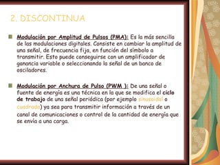 2. DISCONTINUA

 Modulación por Amplitud de Pulsos (PMA): Es la más sencilla
 de las modulaciones digitales. Consiste en cambiar la amplitud de
 una señal, de frecuencia fija, en función del símbolo a
 transmitir. Esto puede conseguirse con un amplificador de
 ganancia variable o seleccionando la señal de un banco de
 osciladores.

 Modulación por Anchura de Pulso (PWM ): De una señal o
 fuente de energía es una técnica en la que se modifica el ciclo
 de trabajo de una señal periódica (por ejemplo sinusoidal o
 cuadrada) ya sea para transmitir información a través de un
 canal de comunicaciones o control de la cantidad de energía que
 se envía a una carga.
 