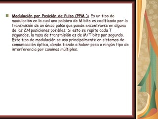 Modulación por Posición de Pulso (PPM ): Es un tipo de
modulación en la cual una palabra de M bits es codificada por la
transmisión de un único pulso que puede encontrarse en alguna
de las 2M posiciones posibles. Si esto se repite cada T
segundos, la tasa de transmisión es de M/T bits por segundo.
Este tipo de modulación se usa principalmente en sistemas de
comunicación óptica, donde tiende a haber poca o ningún tipo de
interferencia por caminos múltiples.
 