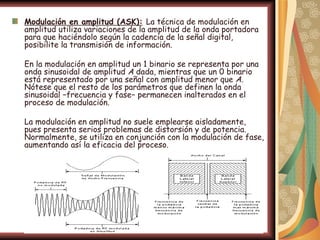Modulación en amplitud (ASK): La técnica de modulación en
amplitud utiliza variaciones de la amplitud de la onda portadora
para que haciéndolo según la cadencia de la señal digital,
posibilite la transmisión de información.

En la modulación en amplitud un 1 binario se representa por una
onda sinusoidal de amplitud A dada, mientras que un 0 binario
está representado por una señal con amplitud menor que A.
Nótese que el resto de los parámetros que definen la onda
sinusoidal −frecuencia y fase− permanecen inalterados en el
proceso de modulación.

La modulación en amplitud no suele emplearse aisladamente,
pues presenta serios problemas de distorsión y de potencia.
Normalmente, se utiliza en conjunción con la modulación de fase,
aumentando así la eficacia del proceso.
 