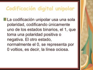 Codificación digital unipolar

La codificación unipolar usa una sola
polaridad, codificando únicamente
uno de los estados binarios, el 1, que
toma una polaridad positiva o
negativa. El otro estado,
normalmente el 0, se representa por
0 voltios, es decir, la línea ociosa.
 