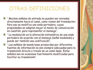 OTRAS DEFINICIONES
“ Muchas señales de entrada no pueden ser enviadas
directamente hacia el canal, como vienen del transductor.
Para eso se modifica una onda portadora, cuyas
propiedades se adaptan mejor al medio de comunicación
en cuestión, para representar el mensaje”.
“ La modulación es la alteración sistemática de una onda
portadora de acuerdo con el mensaje (señal modulada) y
puede ser también una codificación”.
“ Las señales de banda base producidas por diferentes
fuentes de información no son siempre adecuadas para la
transmisión directa a través de un canal dado. Estas
señales son en ocasiones fuertemente modificadas para
facilitar su transmisión”.
 