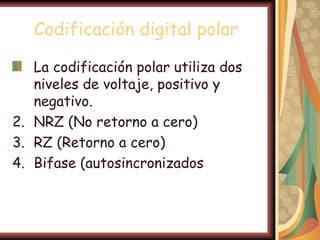 Codificación digital polar

   La codificación polar utiliza dos
   niveles de voltaje, positivo y
   negativo.
2. NRZ (No retorno a cero)
3. RZ (Retorno a cero)
4. Bifase (autosincronizados
 