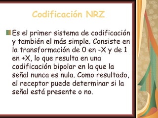 Codificación NRZ

Es el primer sistema de codificación
y también el más simple. Consiste en
la transformación de 0 en -X y de 1
en +X, lo que resulta en una
codificación bipolar en la que la
señal nunca es nula. Como resultado,
el receptor puede determinar si la
señal está presente o no.
 