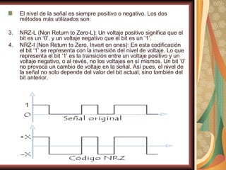 El nivel de la señal es siempre positivo o negativo. Los dos
     métodos más utilizados son:

3.   NRZ-L (Non Return to Zero-L): Un voltaje positivo significa que el
     bit es un ‘0’, y un voltaje negativo que el bit es un ‘1’.
4.   NRZ-I (Non Return to Zero, Invert on ones): En esta codificación
     el bit ‘1’ se representa con la inversión del nivel de voltaje. Lo que
     representa el bit ‘1’ es la transición entre un voltaje positivo y un
     voltaje negativo, o al revés, no los voltajes en sí mismos. Un bit ‘0’
     no provoca un cambio de voltaje en la señal. Así pues, el nivel de
     la señal no solo depende del valor del bit actual, sino también del
     bit anterior.
 