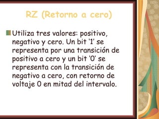 RZ (Retorno a cero)

Utiliza tres valores: positivo,
negativo y cero. Un bit ‘1’ se
representa por una transición de
positivo a cero y un bit ‘0’ se
representa con la transición de
negativo a cero, con retorno de
voltaje 0 en mitad del intervalo.
 