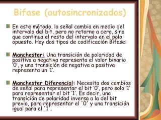 Bifase (autosincronizados)
En este método, la señal cambia en medio del
intervalo del bit, pero no retorno a cero, sino
que continua el resto del intervalo en el polo
opuesto. Hay dos tipos de codificación Bifase:

Manchester: Una transición de polaridad de
positiva a negativa representa el valor binario
‘0’, y una transición de negativa a positiva
representa un ‘1’.

Manchester Diferencial: Necesita dos cambios
de señal para representar el bit ‘0’, pero solo ‘1’
para representar el bit ‘1’. Es decir, una
transición de polaridad inversa a la del bit
previo, para representar el '0' y una transición
igual para el '1'.
 