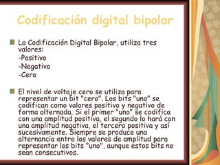 Codificación digital bipolar
La Codificación Digital Bipolar, utiliza tres
valores:
-Positivo
-Negativo
-Cero

El nivel de voltaje cero se utiliza para
representar un bit "cero". Los bits "uno" se
codifican como valores positivo y negativo de
forma alternada. Si el primer "uno" se codifica
con una amplitud positiva, el segundo lo hará con
una amplitud negativa, el tercero positiva y así
sucesivamente. Siempre se produce una
alternancia entre los valores de amplitud para
representar los bits "uno", aunque estos bits no
sean consecutivos.
 