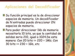 Aplicaciones del Decodificador

Su función principal es la de direccionar
espacios de memoria. Un decodificador
de N entradas puede direccionar 2N
espacios de memoria.
Para poder direccionar 1kb de memoria
necesitaría 10 bits, ya que la cantidad de
salidas seria 210, igual a 1024.De esta
manera: Con 20 bits => 220 = 1Mb; Con
30 bits => 230 = 1Gb, etc
 