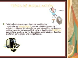 TIPOS DE MODULACIÓN




Existen básicamente dos tipos de modulación:
La modulación ANALÓGICA, que se realiza a partir de
señales analógicas de información, por ejemplo la voz humana,
audio y video en su forma eléctrica y la modulación DIGITAL,
que se lleva a cabo a partir de señales generadas por fuentes
digitales, por ejemplo una computadora.
 