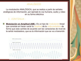 ANALÓGICO

  La modulación ANALÓGICA, que se realiza a partir de señales
analógicas de información, por ejemplo la voz humana, audio y video
                       en su forma eléctrica

     1. CONTINUA :

  Modulación en Amplitud (AM) : Es un tipo de modulación lineal
  que consiste en hacer variar la amplitud de la onda portadora de
  forma que esta cambie de acuerdo con las variaciones de nivel de
  la señal moduladora, que es la información que se va a transmitir.
 