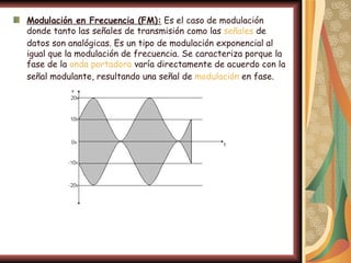 Modulación en Frecuencia (FM): Es el caso de modulación
donde tanto las señales de transmisión como las señales de
datos son analógicas. Es un tipo de modulación exponencial al
igual que la modulación de frecuencia. Se caracteriza porque la
fase de la onda portadora varía directamente de acuerdo con la
señal modulante, resultando una señal de modulación en fase.
 