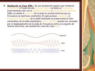 Modulación en Fase (PM) : Es una modulación angular que transmite
información a través de una onda portadora variando su frecuencia
(contrastando esta con la amplitud modulada o modulación de amplitud
(AM), en donde la amplitud de la onda es variada mientras que su
frecuencia se mantiene constante). En aplicaciones analógicas, la
frecuencia instantánea de la señal modulada es proporcional al valor
instantáneo de la señal moduladora. Datos digitales pueden ser enviados
por el desplazamiento de la onda de frecuencia entre un conjunto de
valores discretos, una modulación conocida como FSK .
 