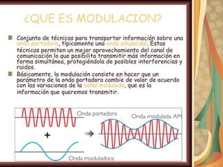 ¿QUE ES MODULACION?
Conjunto de técnicas para transportar información sobre una
onda portadora, típicamente una onda sinusoidal. Estas
técnicas permiten un mejor aprovechamiento del canal de
comunicación lo que posibilita transmitir más información en
forma simultánea, protegiéndola de posibles interferencias y
ruidos.
Básicamente, la modulación consiste en hacer que un
parámetro de la onda portadora cambie de valor de acuerdo
con las variaciones de la señal modulada, que es la
información que queremos transmitir.
 