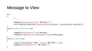 Message to View
try
{
// ...
TempData["StatusSuccess"] = " 匯入成功 !!";                 
return RedirectToAction("AnalysisMusicGroupOwner", new { BatchID = batchID });
}
catch (TipoMusicException ex)
{
TempData["StatusError"] = ex.Message;
TempData["ImportListErrorMessage"] = ex.ErrorMessages;
}
catch (Exception ex)
{
_log.ErrorException(" 利用人 UseList  匯入失敗 !!", ex);
TempData["StatusError"] = " 匯入失敗 !!";
}
 