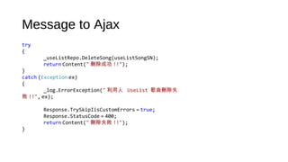 Message to Ajax
try
{
_useListRepo.DeleteSong(useListSongSN);
return Content(" 刪除成功 !!");
}
catch (Exception ex)
{
_log.ErrorException(" 利用人 UseList  歌曲刪除失
敗 !!", ex);
Response.TrySkipIisCustomErrors = true;
Response.StatusCode = 400;
return Content(" 刪除失敗 !!");
}
 
