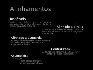 Alinhamentos
Justiﬁcado
todas   as   linhas   têm  o mesmo
comprimento e são alinhadas tanto a
esquerda quanto a direita.
                                              Alinhado a direita
                               as linhas têm diferentes comprimentos e
                               são todas alinhadas á direita e irregulares
                               a esquerda.

Alinhado a esquerda
as linhas têm diferentes comprimentos e
são todas alinhadas á esquerda e
irregulares a direita.

                                          Centralizada
                               as linhas têm tamanho desigual, com
                                     ambos os lados irregulares.
Assimétrica
um arranjo
          sem padrão previsível
         na colocação das linhas
 