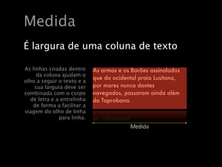À largura de uma coluna de texto chama!se ‘medi
    À largura de uma coluna de texto chama!se ‘med
   Medida
    As linhas criadas dentro da coluna ajudam o olho
    As linhas criadas dentro da coluna ajudam o olho
    seguir o texto e a sua largura deve ser combinada
    seguir o texto e a sua largura deve ser combinada
    o corpo de letra e a entrelinha de forma a facilita
    olargura de uma coluna dede forma a facilita
      corpo de letra e a entrelinha texto
   Éviagem do olho de linha para linha.
    viagem do olho de linha para linha.
   As linhas criadas dentro    As armas e os Barões assinalados
        da coluna ajudam o     As armas e os Barões assinalados
                               que da ocidental praia Lusitana,
   olho a seguir o texto e a   que mares nunca dantesLusitana,
       sua largura deve ser    por da ocidental praia
   combinada com o corpo       por mares nunca dantes
                               navegados, passaram ainda além
     de letra e a entrelinha   navegados, passaram ainda além
                               da Taprobana.
      de forma a facilitar a   da Taprobana.
   viagem do olho de linha
                 para linha.
                                            Medida
                                            Medida



Wednesday, May 20, 2009

Wednesday, May 20, 2009
 