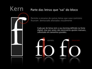 oc osac euq sartel sartuo ed exiacne
.etnemacitpo ,sadatsafa odaisamed
    Kern               Parte das letras que ‘sai’ do bloco




    f fo fo
                        Permite o encaixe de outras letras que caso contrário
                        ﬁcariam demasiado afastadas visualmente
                                                         Kern
                                                       Kern
            Cada Cada par depar de letras tem o seu kerningdefinido na fonte
                  par de letrasletraso seuo seu kerning deﬁnido fonte
                           Cada tem tem kerning definido na na fonte
            digital, mas por vezesvezes são são necessários ajustes manuais,
                  digital, digital, massão vezes necessários ajustes manuais,
                           mas por por necessários ajustes manuais,
                           sobretudo em tamanhos grandes.
                  sobretudo em tamanhos grandes.
            sobretudo em tamanhos grandes.




       fo fo
                                                     correto                          incorreto




                                  CorrectoCorrecto                                   Incorrecto
                                                                             Incorrecto

                                                          9002 ,02 yaM ,yadsendeW

               Wednesday, May 20, 2009
 