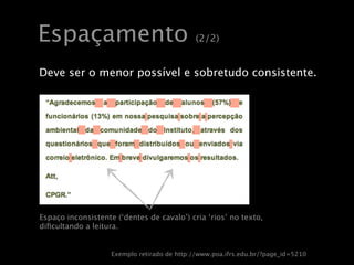 Espaçamento                                  (2/2)


Deve ser o menor possível e sobretudo consistente.




Espaço inconsistente (‘dentes de cavalo’) cria ‘rios’ no texto,
diﬁcultando a leitura.


                    Exemplo retirado de http://www.poa.ifrs.edu.br/?page_id=5210
 