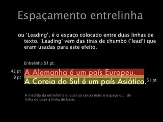 Entrelinha ou ‘leading’
A entrelinha é o espaço colocado entre duas linhas de
      Espaçamento entrelinha
texto. O inglês ‘leading’ vem das tiras de chumbo
(‘lead’) que eram usadas para este efeito.
    ou ‘Leading’, é o espaço colocado entre duas linhas de
A medida da ‘Leading’ vem das tiras decorpo mais o espaço
       texto. entrelinha é igual ao chumbo (‘lead’) que
       eram usadas para este efeito.
ou, mais correctamente, de linha de base a linha de bas
           Entrelinha 51 pt:
   42 pt
           A Alemanha é um país Europeu.
    9 pt
           A Coreia do Sul é um país Asiático.51 pt


           A medida da entrelinha é igual ao corpo mais o espaço ou, de
           Ou seja, base à linhaestábase.Futura Medium 42/51 pt.
           linha de este texto de em
 