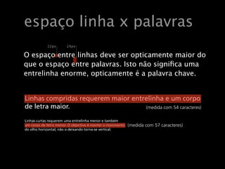 Relações
    espaço linha x palavras
                    13 px   24 px


    O espaço entre linhas deve ser opticamente maior do
    que o espaço24px
            12px    entre palavras. Isto não significa uma
    entrelinha enorme, opticamente é a palavra chave.
    O espaço entre linhas deve ser opticamente maior do
    que o espaço entre palavras. Isto não signiﬁca uma
    entrelinhaaltura de x menor, requerem menos entrelinha, como
    Fontes com enorme, opticamente é a palavra chave.
    é o caso da maioria das fontes serifadas. Georgia é uma clara
    excepção: apesar de serifada, tem uma altura de x grande.
     Linhas compridas requerem maior entrelinha e um corpo
     de letra maior.                     (medida com 54 caracteres)

     Linhas curtas requerem uma entrelinha menor e também
     um corpo de letra menor. O objectivo é manter o movimento   (medida com 57 caracteres)
     do olho horizontal, não o deixando torna!se vertical.




Wednesday, May 20, 2009
 