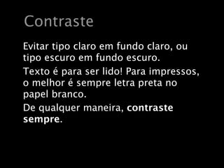 Contraste
Evitar tipo claro em fundo claro, ou
tipo escuro em fundo escuro.
Texto é para ser lido! Para impressos,
o melhor é sempre letra preta no
papel branco.
De qualquer maneira, contraste
sempre.
 