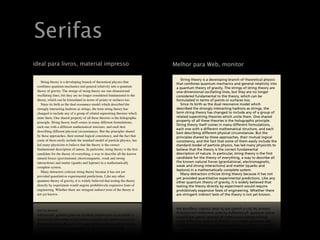 Serifas
                                       ÚltimasMelhor para
                                               dicas
                                 Últimas dicas Web, monitor
      ideal para livros, material impresso
                       Serifas parapara impressão, sem serifas para écrã
                            Serifas impressão, sem serifas para écrã
            String theoryString theory is abranch of theoreticalof theoretical physics that
                            is a developing developing branch physics that                               String theory is a developingdevelopingtheoretical theoretical physics
                                                                                                                       String theory is a branch of branch of physics
                                                                                                      that combines combines quantum mechanics and general relativity into
                                                                                                                   thatquantum mechanics and general relativity into
         combines quantum mechanics and general relativity into a quantum a quantum
                       combines quantum mechanics and general relativity into
                                                                                                      a quantuma quantum theory The strings The strings of string theory are
                                                                                                                    theory of gravity. of gravity. of string theory are
         theory of gravity. The strings of string theory string theory are one-dimensional
                       theory of gravity. The strings of are one-dimensional
                                                                                                      one-dimensional oscillating lines, but they are no longer no longer
                                                                                                                   one-dimensional oscillating lines, but they are
         oscillating lines, but they are no longerare no longer considered fundamental to the
                       oscillating lines, but they considered fundamental to the
                                                                                                      considered considered fundamental to the theory, be
                                                                                                                    fundamental to the theory, which can which can be
         theory, which can bewhich can be formulated in termssurfaces too. surfaces too.
                       theory, formulated in terms of points or of points or                          formulatedformulated in terms of points or surfaces too.
                                                                                                                     in terms of points or surfaces too.
            Since its birth as the dual resonance model whichmodel which described the
                           Since its birth as the dual resonance described the                           Since its birth as the dualas the dual model which
                                                                                                                       Since its birth resonance resonance model which
         strongly interacting hadrons as strings, the term string theory string theory has
                       strongly interacting hadrons as strings, the term has                          described the strongly interacting hadrons as strings, as
                                                                                                                   described the strongly interacting hadronsthestrings, the
         changed to include any of a group ofof a group of relatedtheories which
                       changed to include any related superstring superstring theories which          term stringterm string theory has changed any of a group of a group of
                                                                                                                    theory has changed to include to include any
         unite them. One shared property of all these theories is the holographic holographic
                       unite them. One shared property of all these theories is the                   related superstringsuperstring theories which unite them. One shared
                                                                                                                   related theories which unite them. One shared
         principle. String theoryString comes in many different formulations,
                       principle. itself theory itself comes in many different formulations,          property of all theseof all these the holographic principle. principle.
                                                                                                                   property theories is theories is the holographic
                                                                                                                   String theory itself comes in many different formulations,
                                                                                                      String theory itself comes in many different formulations,
         each one with a different mathematical structure, and each best each best
                       each one with a different mathematical structure, and
                       describing different physical circumstances. But the principles shared         each one with a one with a different mathematicaland each and each
                                                                                                                   each different mathematical structure, structure,
         describing different physical circumstances. But the principles shared                                    best describing different physical circumstances. But the
                                                                                                      best describing different physical circumstances. But the
         by these approaches, their mutual logical consistency, and the fact that the fact that
                       by these approaches, their mutual logical consistency, and
                                                                                                                   principles shared by these approaches, their mutual logical
                                                                                                      principles shared by these approaches, their mutual logical
         some of them easily include the standard model of particle physics, has physics, has
                       some of them easily include the standard model of particle
                                                                                                      consistency, and the fact that some of them easilythem easily include the
                                                                                                                   consistency, and the fact that some of include the
         led many physicists to physicists tothe theory is the theory is the correct
                       led many believe that believe that         correct                                          standard model of particle physics, has led many physicists to
                                                                                                      standard model of particle physics, has led many physicists to
                       fundamentalof nature. In of nature. In particular, string theory is the ﬁrst
         fundamental description      description particular, string theory is the ﬁrst               believe that the theory the theory is the correct fundamental
                                                                                                                   believe that is the correct fundamental
         candidate forcandidate for the theory ofaeverything, a way tothe known the known
                         the theory of everything, way to describe all describe all                   descriptiondescription In particular, string theory is the first is the first
                                                                                                                    of nature. of nature. In particular, string theory
         natural forces (gravitational, electromagnetic, weak and strong and strong
                       natural forces (gravitational, electromagnetic, weak                           candidate for the theory the theory of everything, a way to describe all
                                                                                                                   candidate for of everything, a way to describe all
         interactions) interactions) and matter leptons) and leptons) in a mathematically
                        and matter (quarks and (quarks in a mathematically                            the known the known natural forces (gravitational, electromagnetic,
                                                                                                                    natural forces (gravitational, electromagnetic,
                       complete system.
         complete system.                                                                             weak and strong and strong interactions) and matter (quarks and
                                                                                                                   weak interactions) and matter (quarks and
            Many detractors criticize string theory string theory because it has not yet
                           Many detractors criticize because it has not yet                           leptons) in leptons) in a mathematically complete system.
                                                                                                                   a mathematically complete system.
                                                                                                         Many detractors criticize string theory because it has not it has not
                                                                                                                       Many detractors criticize string theory because
         provided quantitative experimentalexperimental Like any other any other
                       provided quantitative predictions. predictions. Like
                                                                                                      yet provided quantitative experimental predictions. Like any Like any
                                                                                                                   yet provided quantitative experimental predictions.
         quantum theory of gravity, it of widely believed thatbelieved that testing the theory
                       quantum theory is gravity, it is widely testing the theory
                                                                                                      other quantum theory of gravity, it isgravity, it is widely believed that
                                                                                                                   other quantum theory of widely believed that
         directly by experiment would require prohibitivelyprohibitively expensive feats of
                       directly by experiment would require expensive feats of                        testing the testing the theory experiment would require
                                                                                                                    theory directly by directly by experiment would require
         engineering. engineering. Whether there are stringent indirect tests of the theory is
                       Whether there are stringent indirect tests of the theory is                                 prohibitively expensive feats of engineering. Whether there
                                                                                                      prohibitively expensive feats of engineering. Whether there
         not yet known. yet known.
                       not                                                                            are stringent indirect tests of thetests of the theory is not yet known.
                                                                                                                   are stringent indirect theory is not yet known.



              Ideal para livros, material impresso.
       Ideal para livros, material impresso.                                                          MelhorMelhor para web, écrã.
                                                                                                            para web, écrã.

                                                                         Texto retirado da Wikipedia.
                                                                  Texto retirado da Wikipedia.
Wednesday, May 20, 2009May 20, 2009
           Wednesday,
 