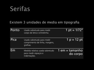Serifas Unidades
Em tipografia utilizam!se três unidades de medida*:
   Existem 3 unidades de media em tipograﬁa

    Ponto         Usado sobretudo para medir                  1 pt = 1/72’’
                  corpo de letra e entrelinha.


    Pica          Usado sobretudo para medir                   1 p = 12 pt
                  comprimento de linha, margens,
                  grelhas.

    Em           Medida relativa usada sobretudo      1 em = tamanho
                 para medir espaços e                        do corpo
                 indentações.

   Para ser tecnicamente correcto:
   Uma pica escreve!se 1p0 (1 pica e 0 pontos); 1 ponto escreve!se 0p1. Etc.
 