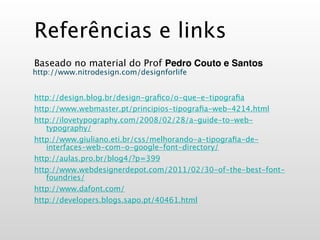 Referências e links
Baseado no material do Prof Pedro Couto e Santos
http://www.nitrodesign.com/designforlife


http://design.blog.br/design-graﬁco/o-que-e-tipograﬁa
http://www.webmaster.pt/principios-tipograﬁa-web-4214.html
http://ilovetypography.com/2008/02/28/a-guide-to-web-
   typography/
http://www.giuliano.eti.br/css/melhorando-a-tipograﬁa-de-
   interfaces-web-com-o-google-font-directory/
http://aulas.pro.br/blog4/?p=399
http://www.webdesignerdepot.com/2011/02/30-of-the-best-font-
   foundries/
http://www.dafont.com/
http://developers.blogs.sapo.pt/40461.html
 