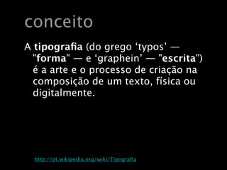 conceito
  A tipograﬁa (do grego ‘typos’ —
    "forma" — e ‘graphein’ — "escrita")
    é a arte e o processo de criação na
    composição de um texto, física ou
    digitalmente.




Fonte: http://pt.wikipedia.org/wiki/Tipograﬁa
 