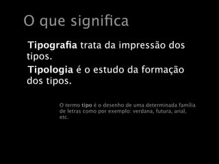O que signiﬁca
Tipograﬁa trata da impressão dos
tipos.
Tipologia é o estudo da formação
dos tipos.

      O termo tipo é o desenho de uma determinada família
      de letras como por exemplo: verdana, futura, arial,
      etc.
 