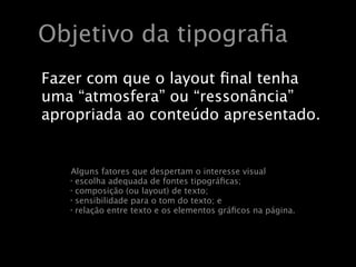 Objetivo da tipograﬁa
Fazer com que o layout ﬁnal tenha
uma “atmosfera” ou “ressonância”
apropriada ao conteúdo apresentado.


   Alguns fatores que despertam o interesse visual
   • escolha adequada de fontes tipográﬁcas;
   • composição (ou layout) de texto;
   • sensibilidade para o tom do texto; e
   • relação entre texto e os elementos gráﬁcos na página.
 