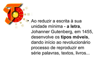 Ao reduzir a escrita à sua unidade mínima -  a letra , Johanner Gutenberg, em 1455, desenvolve os  tipos móveis , dando início ao revolucionário processo de reproduzir em série palavras, textos, livros...  