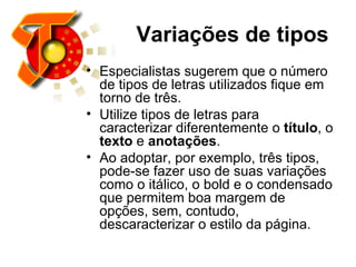 Variações de tipos   Especialistas sugerem que o número de tipos de letras utilizados fique em torno de três. Utilize tipos de letras para caracterizar diferentemente o  título , o  texto  e  anotações .  Ao adoptar, por exemplo, três tipos, pode-se fazer uso de suas variações como o itálico, o bold e o condensado que permitem boa margem de opções, sem, contudo, descaracterizar o estilo da página.  