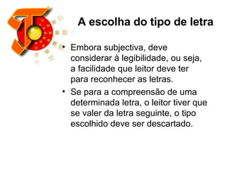 A escolha do tipo de letra Embora subjectiva, deve considerar à legibilidade, ou seja, a facilidade que leitor deve ter para reconhecer as letras.  Se para a compreensão de uma determinada letra, o leitor tiver que se valer da letra seguinte, o tipo escolhido deve ser descartado.  