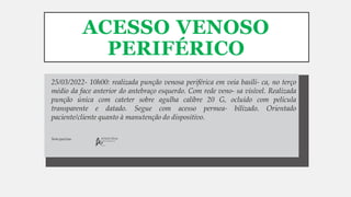 ACESSO VENOSO
PERIFÉRICO
Arlete Silva
COREN-SP-000.000-TE
Sem queixas.
25/03/2022- 10h00: realizada punção venosa periférica em veia basíli- ca, no terço
médio da face anterior do antebraço esquerdo. Com rede veno- sa visível. Realizada
punção única com cateter sobre agulha calibre 20 G, ocluído com película
transparente e datado. Segue com acesso permea- bilizado. Orientado
paciente/cliente quanto à manutenção do dispositivo.
 