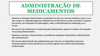 ADMINISTRAÇÃO DE
MEDICAMENTOS
• Somente a checagem do(s) item(ns) cumprido(s) ou não, por meio de símbolos, como / ou √,
não cumpre os requisitos legais de validação de um documento, sendo necessário o registro,
por escrito, nas anotações de enfermagem, sobre a administração da medicação, ou a
recusa.
• No caso de não administrar um determinado medicamento, apontar o motivo. Por exemplo,
recusa do paciente/cliente.
• Registrar as queixas, intercorrências e providências adotadas relacionadas a administração
dos medicamentos.
• No caso de administração dos medicamentos por meio de um dispositivo venoso já
existente (cateter venoso periférico ou central), registrar por onde foi administrado o
medicamento.
 