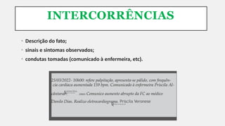 INTERCORRÊNCIAS
• Descrição do fato;
• sinais e sintomas observados;
• condutas tomadas (comunicado à enfermeira, etc).
COREN-SP-000.000-ENF
Danilo Dias. Realizo eletrocardiograma. Priscila Veronese
COREN-SP-000.000-TE
cântara 10h05: Comunico aumento abrupto da FC ao médico
.
25/03/2022- 10h00: refere palpitação, apresenta-se pálido, com frequên-
cia cardíaca aumentada 159 bpm. Comunicado à enfermeira Priscila Al-
Arlete Silva
 